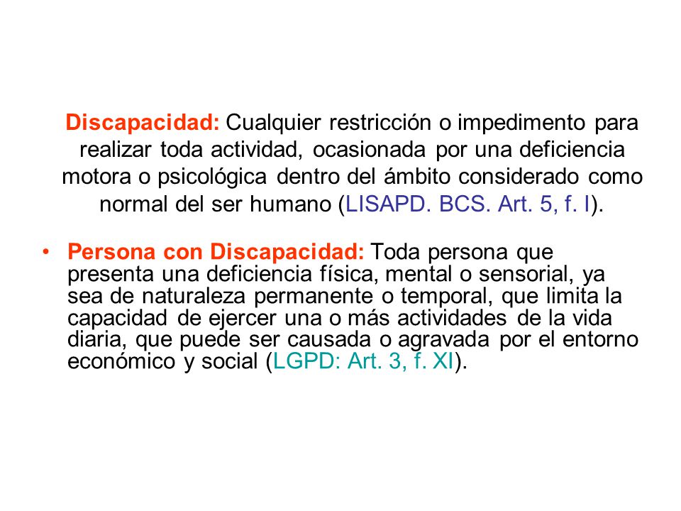 Discapacidad: Cualquier restricción o impedimento para realizar toda actividad, ocasionada por una deficiencia motora o psicológica dentro del ámbito considerado como normal del ser humano (LISAPD. BCS. Art. 5, f. I).