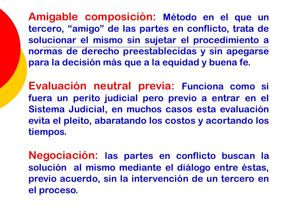 Amigable composición: Método en el que un tercero, amigo de las partes en conflicto, trata de solucionar el mismo sin sujetar el procedimiento a normas de derecho preestablecidas y sin apegarse para la decisión más que a la equidad y buena fe.