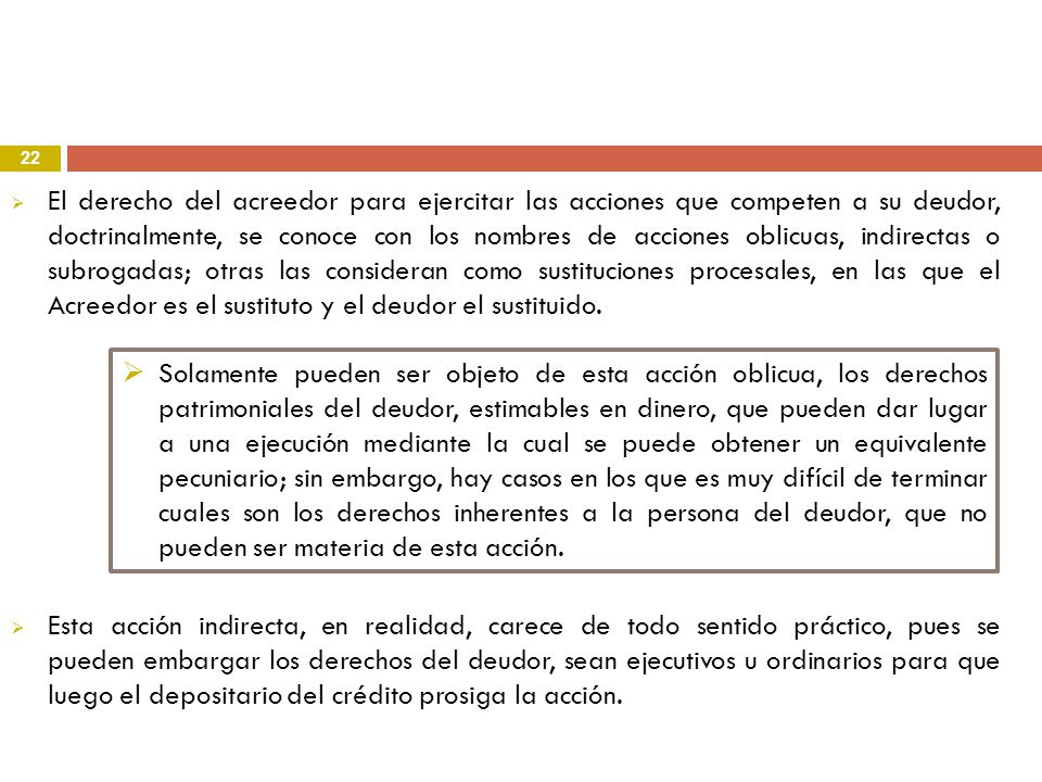 El derecho del acreedor para ejercitar las acciones que competen a su deudor, doctrinalmente, se conoce con los nombres de acciones oblicuas, indirectas o subrogadas; otras las consideran como sustituciones procesales, en las que el Acreedor es el sustituto y el deudor el sustituido.