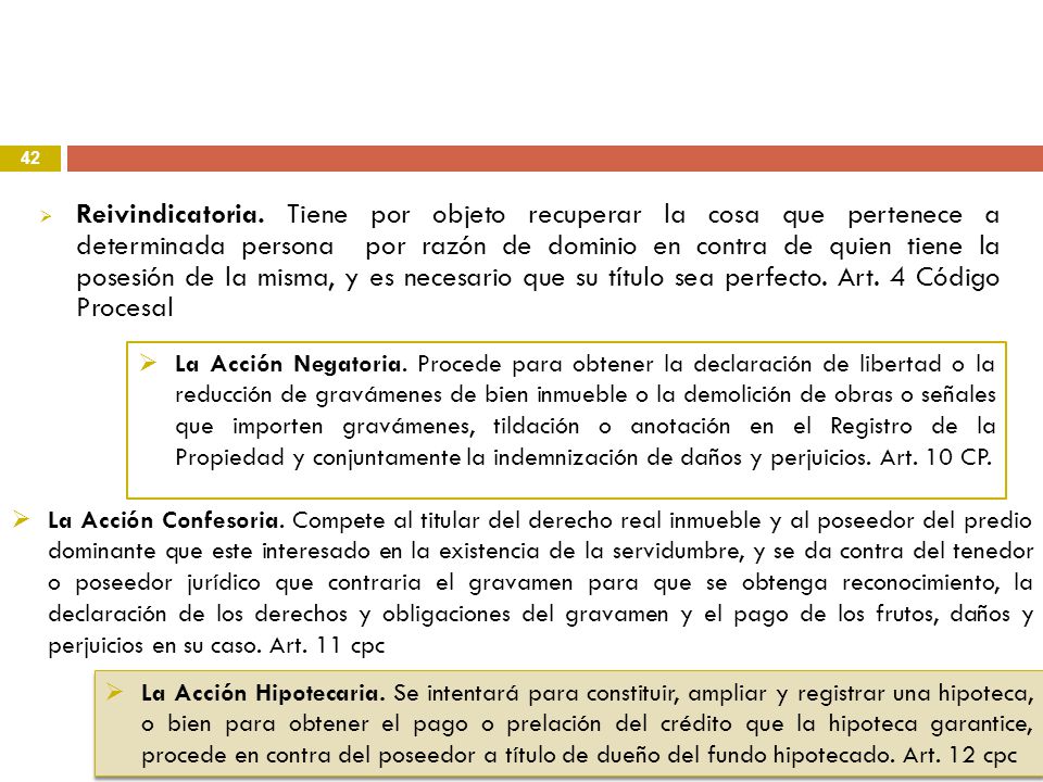 Reivindicatoria. Tiene por objeto recuperar la cosa que pertenece a determinada persona por razón de dominio en contra de quien tiene la posesión de la misma, y es necesario que su título sea perfecto. Art. 4 Código Procesal