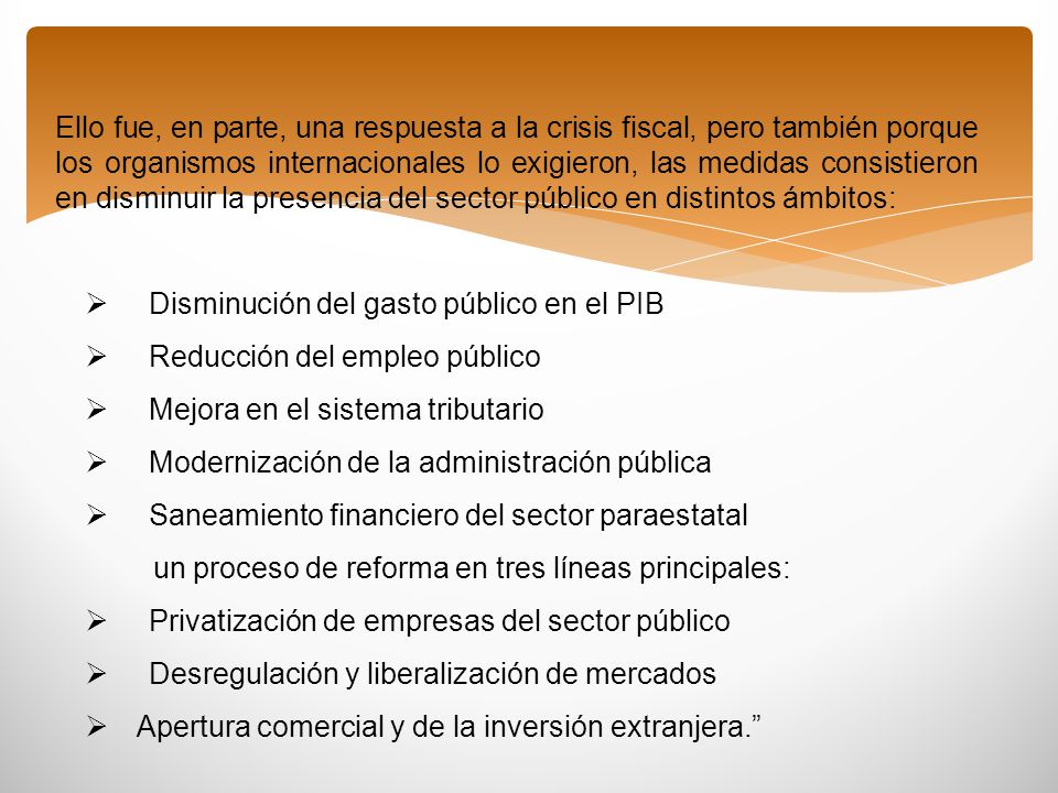 Ello fue, en parte, una respuesta a la crisis fiscal, pero también porque los organismos internacionales lo exigieron, las medidas consistieron en disminuir la presencia del sector público en distintos ámbitos: