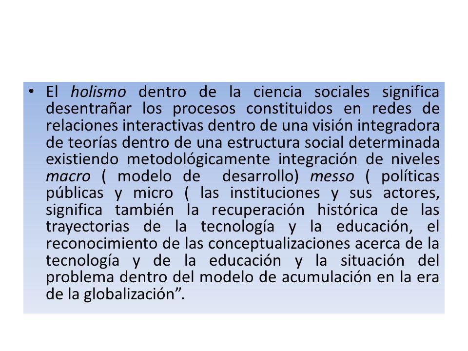 El holismo dentro de la ciencia sociales significa desentrañar los procesos constituidos en redes de relaciones interactivas dentro de una visión integradora de teorías dentro de una estructura social determinada existiendo metodológicamente integración de niveles macro ( modelo de desarrollo) messo ( políticas públicas y micro ( las instituciones y sus actores, significa también la recuperación histórica de las trayectorias de la tecnología y la educación, el reconocimiento de las conceptualizaciones acerca de la tecnología y de la educación y la situación del problema dentro del modelo de acumulación en la era de la globalización .