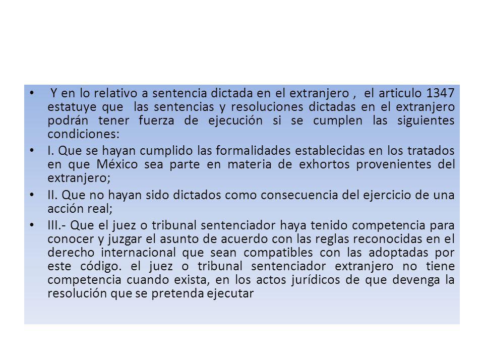 Y en lo relativo a sentencia dictada en el extranjero , el articulo 1347 estatuye que las sentencias y resoluciones dictadas en el extranjero podrán tener fuerza de ejecución si se cumplen las siguientes condiciones: