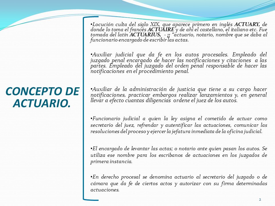 Locución culta del siglo XIX, que aparece primero en inglés ACTUARY, de donde lo toma el francés ACTUAIRE y de ahí el castellano, el italiano etc. Fue tomada del latín ACTUARIUS, - ¡¡ actuario, notario, nombre que se daba al funcionario encargado de escribir las actas.