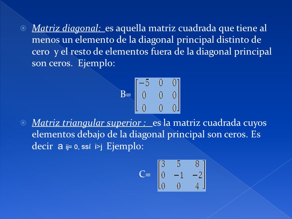 Matriz diagonal: es aquella matriz cuadrada que tiene al menos un elemento de la diagonal principal distinto de cero y el resto de elementos fuera de la diagonal principal son ceros. Ejemplo: