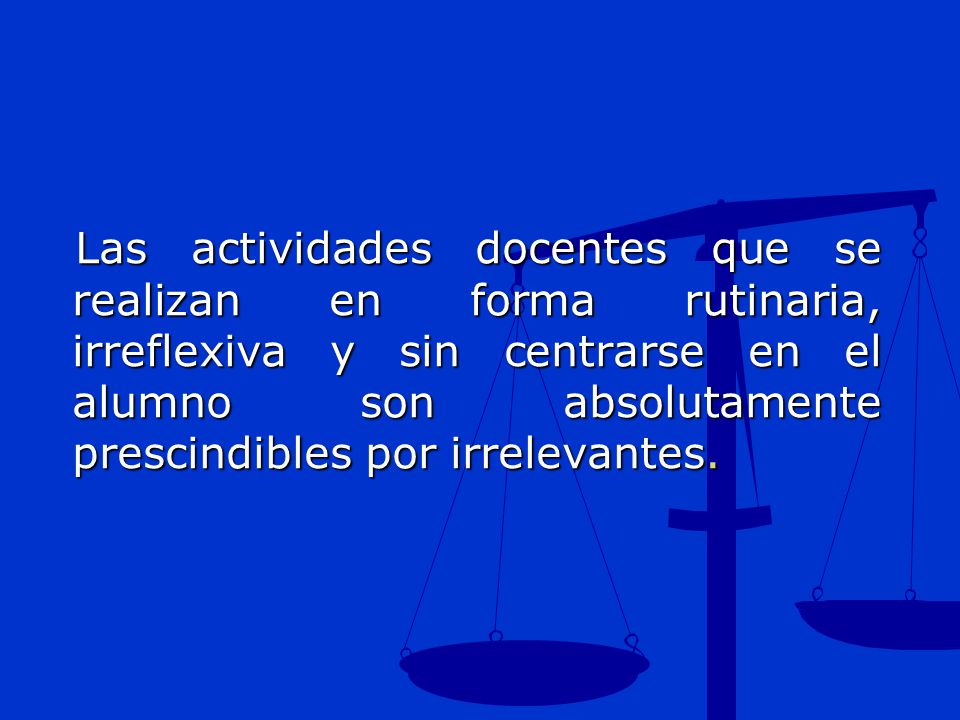 Las actividades docentes que se realizan en forma rutinaria, irreflexiva y sin centrarse en el alumno son absolutamente prescindibles por irrelevantes.