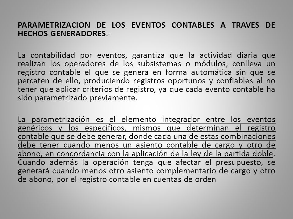 PARAMETRIZACION DE LOS EVENTOS CONTABLES A TRAVES DE HECHOS GENERADORES.- La contabilidad por eventos, garantiza que la actividad diaria que realizan los operadores de los subsistemas o módulos, conlleva un registro contable el que se genera en forma automática sin que se percaten de ello, produciendo registros oportunos y confiables al no tener que aplicar criterios de registro, ya que cada evento contable ha sido parametrizado previamente.