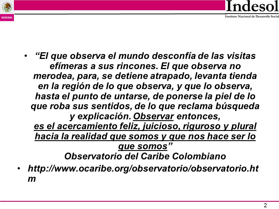 El que observa el mundo desconfía de las visitas efímeras a sus rincones. El que observa no merodea, para, se detiene atrapado, levanta tienda en la región de lo que observa, y que lo observa, hasta el punto de untarse, de ponerse la piel de lo que roba sus sentidos, de lo que reclama búsqueda y explicación. Observar entonces, es el acercamiento feliz, juicioso, riguroso y plural hacia la realidad que somos y que nos hace ser lo que somos Observatorio del Caribe Colombiano