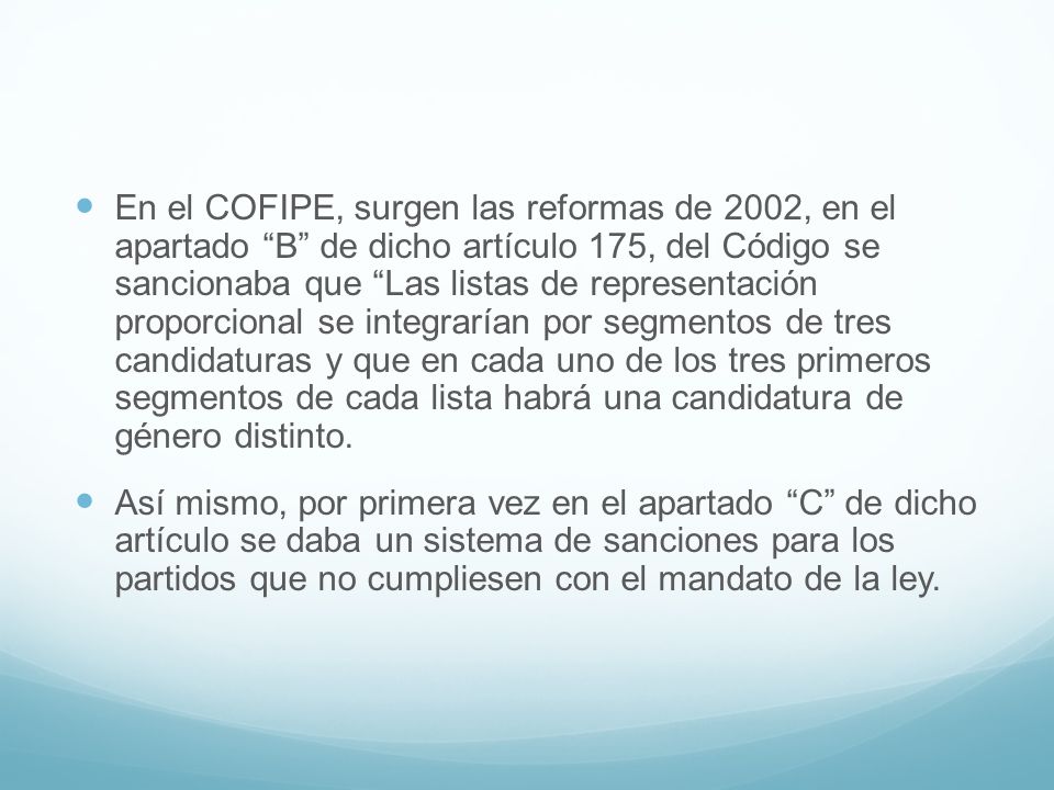 En el COFIPE, surgen las reformas de 2002, en el apartado B de dicho artículo 175, del Código se sancionaba que Las listas de representación proporcional se integrarían por segmentos de tres candidaturas y que en cada uno de los tres primeros segmentos de cada lista habrá una candidatura de género distinto.