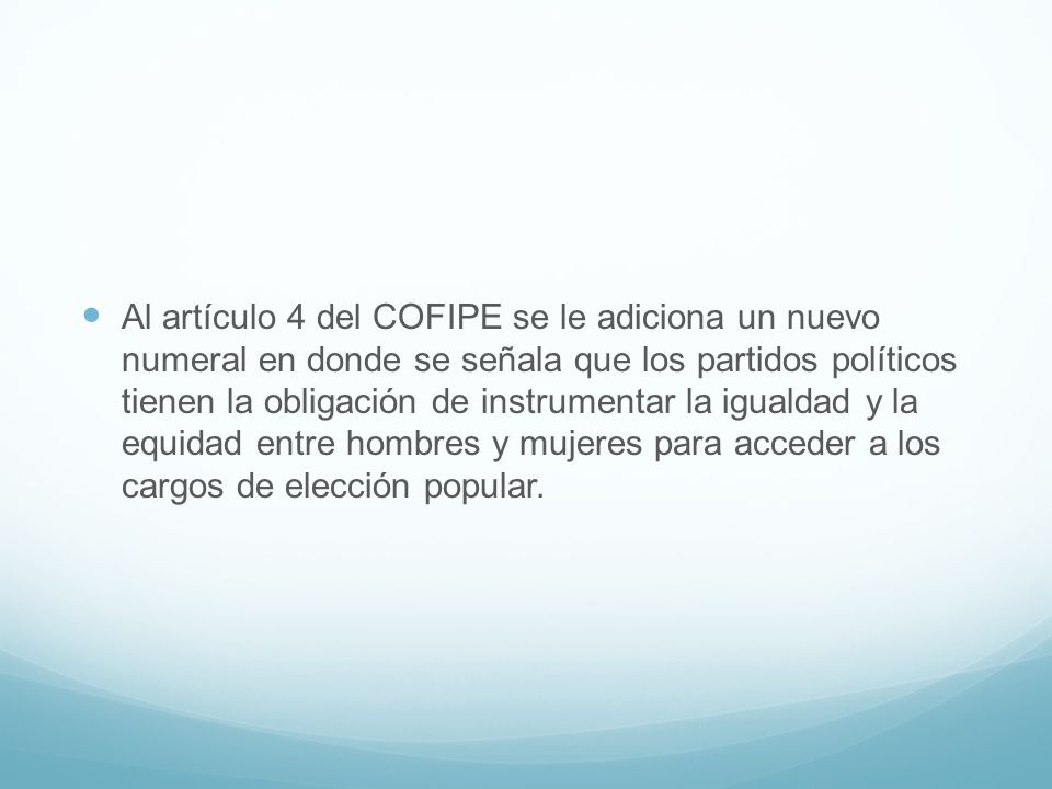 Al artículo 4 del COFIPE se le adiciona un nuevo numeral en donde se señala que los partidos políticos tienen la obligación de instrumentar la igualdad y la equidad entre hombres y mujeres para acceder a los cargos de elección popular.