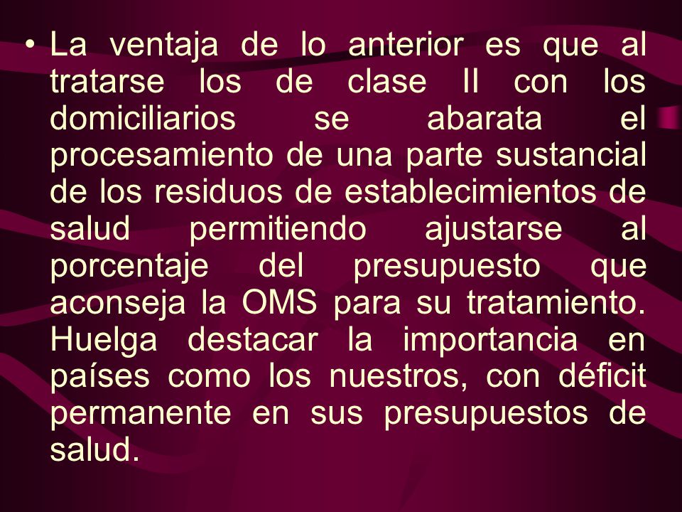 La ventaja de lo anterior es que al tratarse los de clase II con los domiciliarios se abarata el procesamiento de una parte sustancial de los residuos de establecimientos de salud permitiendo ajustarse al porcentaje del presupuesto que aconseja la OMS para su tratamiento.