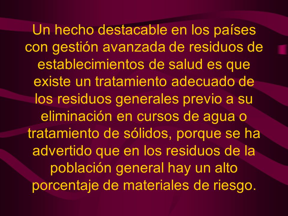 Un hecho destacable en los países con gestión avanzada de residuos de establecimientos de salud es que existe un tratamiento adecuado de los residuos generales previo a su eliminación en cursos de agua o tratamiento de sólidos, porque se ha advertido que en los residuos de la población general hay un alto porcentaje de materiales de riesgo.