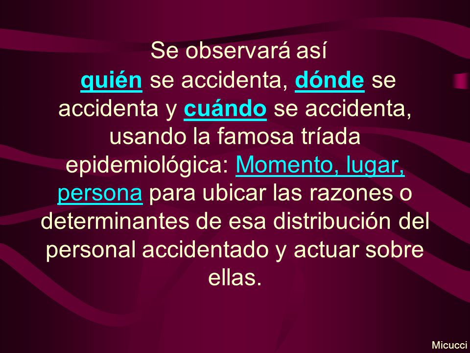 Se observará así quién se accidenta, dónde se accidenta y cuándo se accidenta, usando la famosa tríada epidemiológica: Momento, lugar, persona para ubicar las razones o determinantes de esa distribución del personal accidentado y actuar sobre ellas.