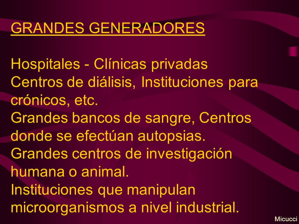 GRANDES GENERADORES Hospitales - Clínicas privadas Centros de diálisis, Instituciones para crónicos, etc. Grandes bancos de sangre, Centros donde se efectúan autopsias. Grandes centros de investigación humana o animal. Instituciones que manipulan microorganismos a nivel industrial.
