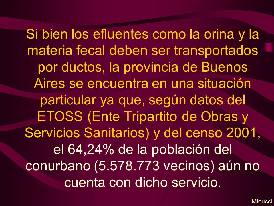 Si bien los efluentes como la orina y la materia fecal deben ser transportados por ductos, la provincia de Buenos Aires se encuentra en una situación particular ya que, según datos del ETOSS (Ente Tripartito de Obras y Servicios Sanitarios) y del censo 2001, el 64,24% de la población del conurbano ( vecinos) aún no cuenta con dicho servicio.