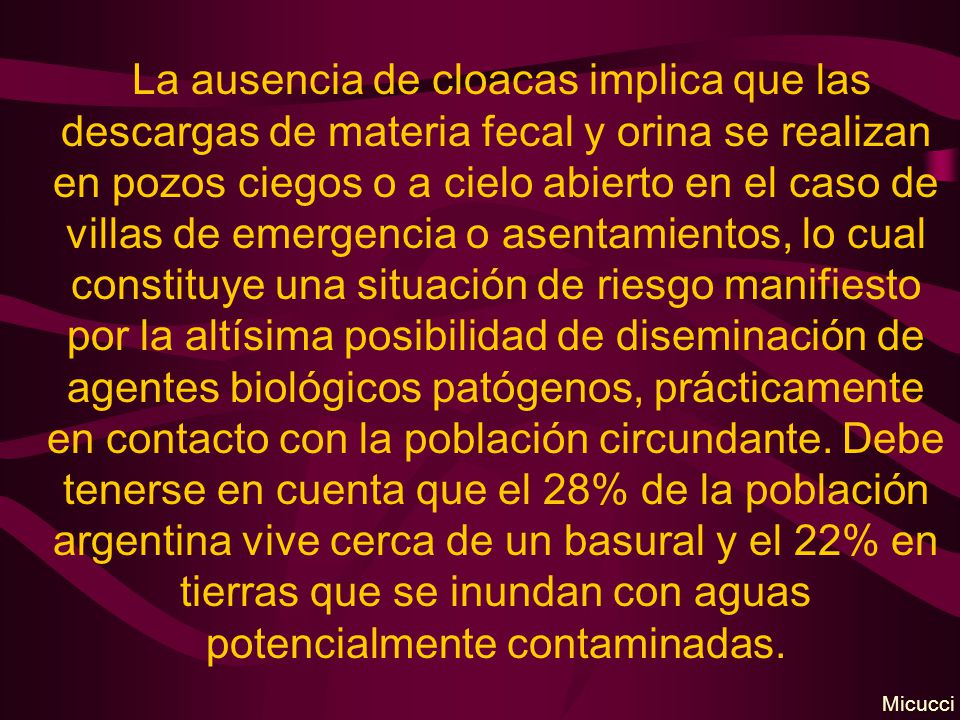 La ausencia de cloacas implica que las descargas de materia fecal y orina se realizan en pozos ciegos o a cielo abierto en el caso de villas de emergencia o asentamientos, lo cual constituye una situación de riesgo manifiesto por la altísima posibilidad de diseminación de agentes biológicos patógenos, prácticamente en contacto con la población circundante. Debe tenerse en cuenta que el 28% de la población argentina vive cerca de un basural y el 22% en tierras que se inundan con aguas potencialmente contaminadas.
