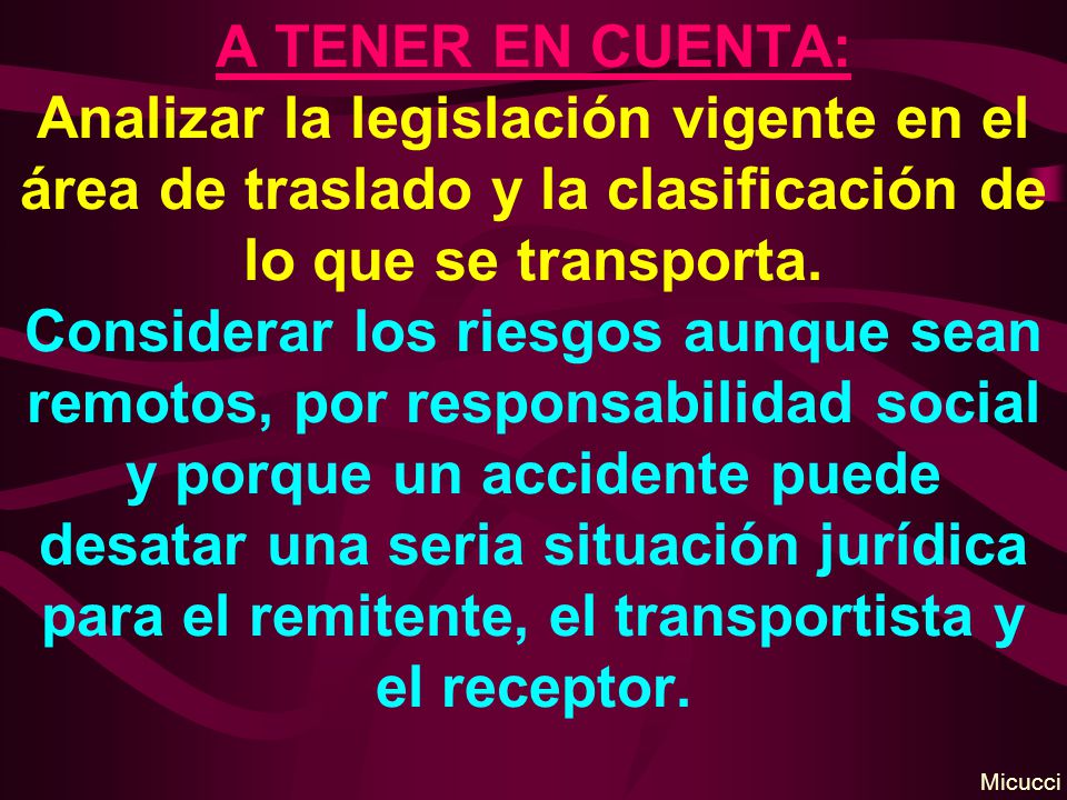 A TENER EN CUENTA: Analizar la legislación vigente en el área de traslado y la clasificación de lo que se transporta. Considerar los riesgos aunque sean remotos, por responsabilidad social y porque un accidente puede desatar una seria situación jurídica para el remitente, el transportista y el receptor.