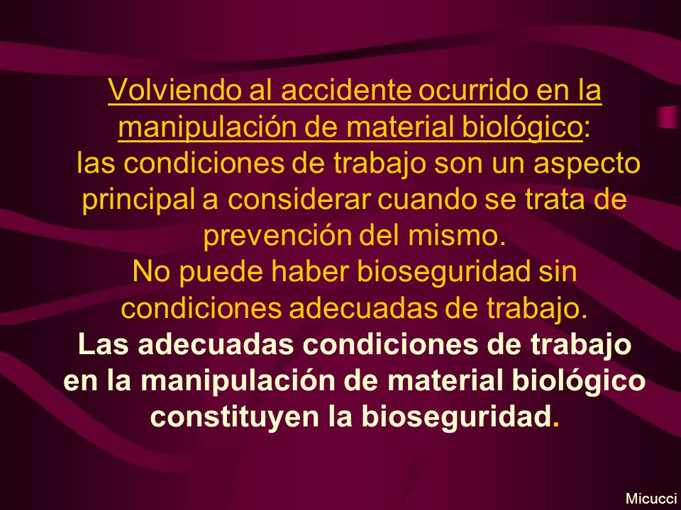 Volviendo al accidente ocurrido en la manipulación de material biológico: las condiciones de trabajo son un aspecto principal a considerar cuando se trata de prevención del mismo. No puede haber bioseguridad sin condiciones adecuadas de trabajo. Las adecuadas condiciones de trabajo en la manipulación de material biológico constituyen la bioseguridad.
