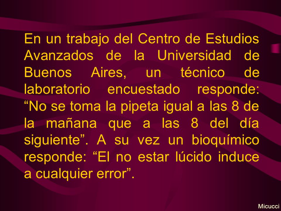 En un trabajo del Centro de Estudios Avanzados de la Universidad de Buenos Aires, un técnico de laboratorio encuestado responde: No se toma la pipeta igual a las 8 de la mañana que a las 8 del día siguiente . A su vez un bioquímico responde: El no estar lúcido induce a cualquier error .