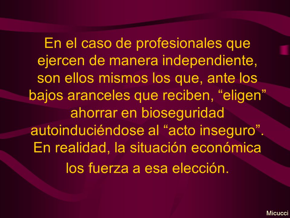 En el caso de profesionales que ejercen de manera independiente, son ellos mismos los que, ante los bajos aranceles que reciben, eligen ahorrar en bioseguridad autoinduciéndose al acto inseguro . En realidad, la situación económica los fuerza a esa elección.