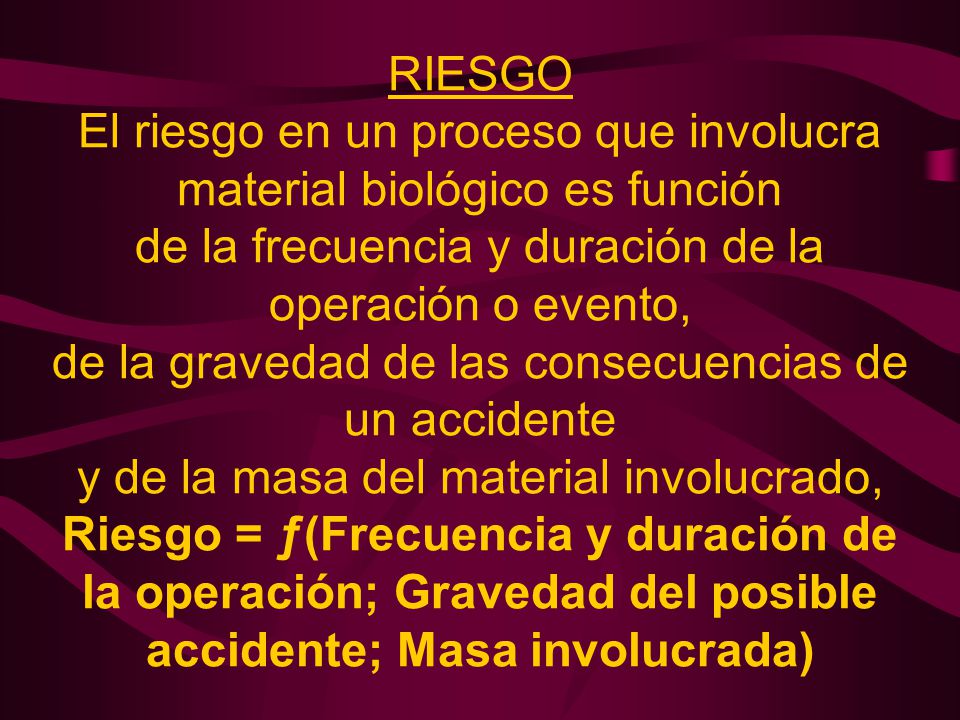 RIESGO El riesgo en un proceso que involucra material biológico es función de la frecuencia y duración de la operación o evento, de la gravedad de las consecuencias de un accidente y de la masa del material involucrado, Riesgo = ƒ(Frecuencia y duración de la operación; Gravedad del posible accidente; Masa involucrada)