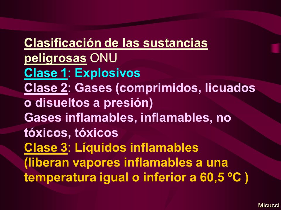 Clasificación de las sustancias peligrosas ONU Clase 1: Explosivos Clase 2: Gases (comprimidos, licuados o disueltos a presión) Gases inflamables, inflamables, no tóxicos, tóxicos Clase 3: Líquidos inflamables (liberan vapores inflamables a una temperatura igual o inferior a 60,5 ºC )