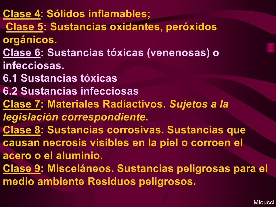 Clase 4: Sólidos inflamables; Clase 5: Sustancias oxidantes, peróxidos orgánicos. Clase 6: Sustancias tóxicas (venenosas) o infecciosas. 6.1 Sustancias tóxicas 6.2 Sustancias infecciosas Clase 7: Materiales Radiactivos. Sujetos a la legislación correspondiente. Clase 8: Sustancias corrosivas. Sustancias que causan necrosis visibles en la piel o corroen el acero o el aluminio. Clase 9: Misceláneos. Sustancias peligrosas para el medio ambiente Residuos peligrosos.