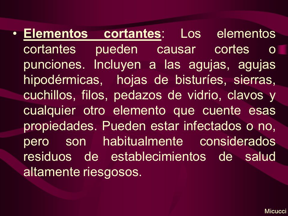 Elementos cortantes: Los elementos cortantes pueden causar cortes o punciones. Incluyen a las agujas, agujas hipodérmicas, hojas de bisturíes, sierras, cuchillos, filos, pedazos de vidrio, clavos y cualquier otro elemento que cuente esas propiedades. Pueden estar infectados o no, pero son habitualmente considerados residuos de establecimientos de salud altamente riesgosos.