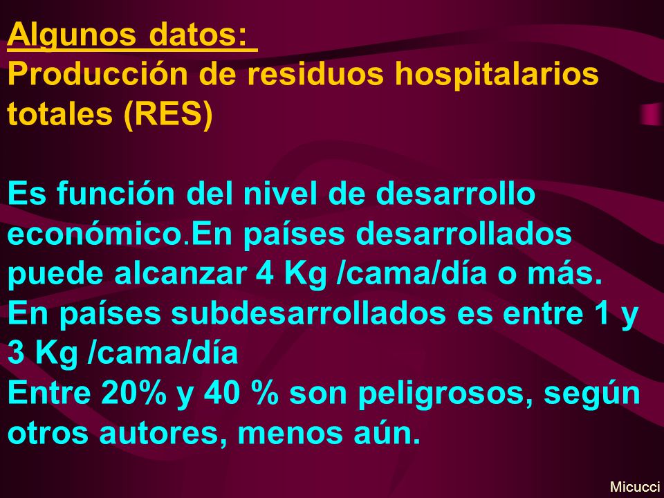 Algunos datos: Producción de residuos hospitalarios totales (RES) Es función del nivel de desarrollo económico.En países desarrollados puede alcanzar 4 Kg /cama/día o más. En países subdesarrollados es entre 1 y 3 Kg /cama/día Entre 20% y 40 % son peligrosos, según otros autores, menos aún.