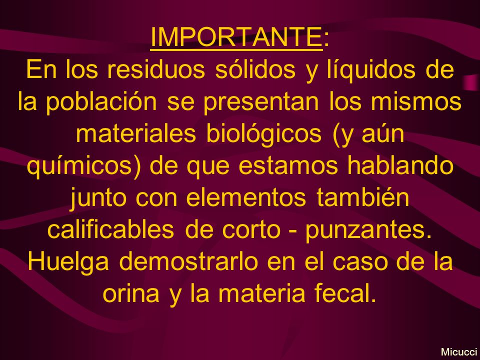 IMPORTANTE: En los residuos sólidos y líquidos de la población se presentan los mismos materiales biológicos (y aún químicos) de que estamos hablando junto con elementos también calificables de corto - punzantes. Huelga demostrarlo en el caso de la orina y la materia fecal.