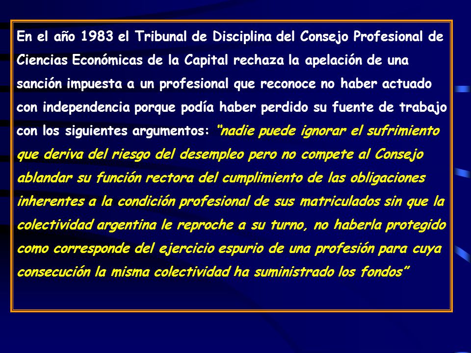 En el año 1983 el Tribunal de Disciplina del Consejo Profesional de Ciencias Económicas de la Capital rechaza la apelación de una sanción impuesta a un profesional que reconoce no haber actuado con independencia porque podía haber perdido su fuente de trabajo con los siguientes argumentos: nadie puede ignorar el sufrimiento que deriva del riesgo del desempleo pero no compete al Consejo ablandar su función rectora del cumplimiento de las obligaciones inherentes a la condición profesional de sus matriculados sin que la colectividad argentina le reproche a su turno, no haberla protegido como corresponde del ejercicio espurio de una profesión para cuya consecución la misma colectividad ha suministrado los fondos