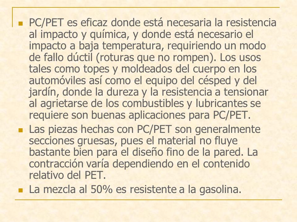 PC/PET es eficaz donde está necesaria la resistencia al impacto y química, y donde está necesario el impacto a baja temperatura, requiriendo un modo de fallo dúctil (roturas que no rompen). Los usos tales como topes y moldeados del cuerpo en los automóviles así como el equipo del césped y del jardín, donde la dureza y la resistencia a tensionar al agrietarse de los combustibles y lubricantes se requiere son buenas aplicaciones para PC/PET.