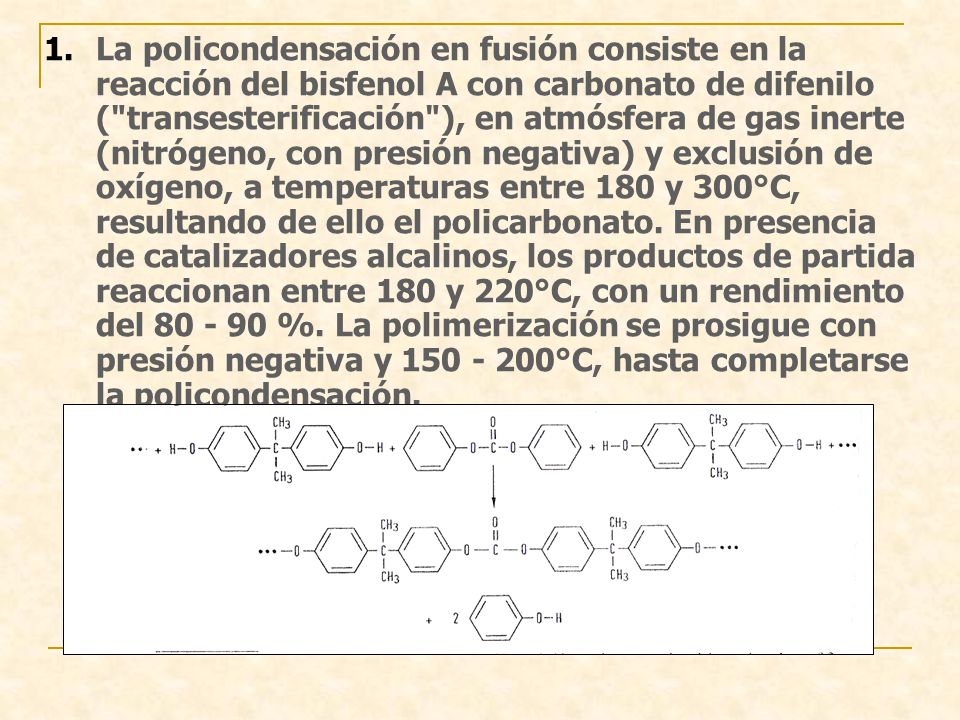La policondensación en fusión consiste en la reacción del bisfenol A con carbonato de difenilo ( transesterificación ), en atmósfera de gas inerte (nitrógeno, con presión negativa) y exclusión de oxígeno, a temperaturas entre 180 y 300°C, resultando de ello el policarbonato.