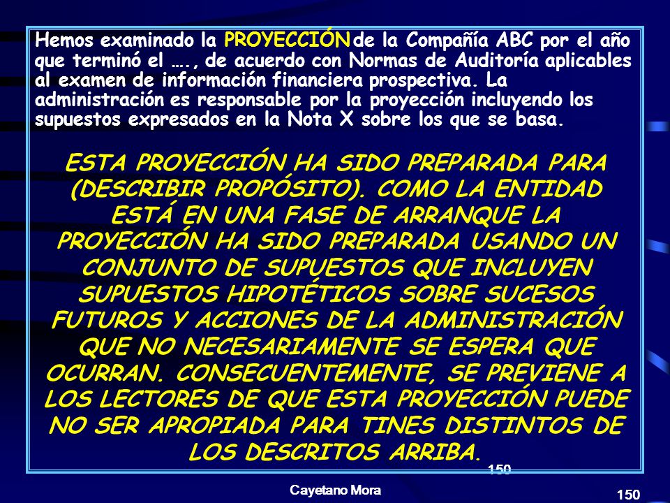 Hemos examinado la PROYECCIÓN de la Compañía ABC por el año que terminó el …., de acuerdo con Normas de Auditoría aplicables al examen de información financiera prospectiva. La administración es responsable por la proyección incluyendo los supuestos expresados en la Nota X sobre los que se basa.