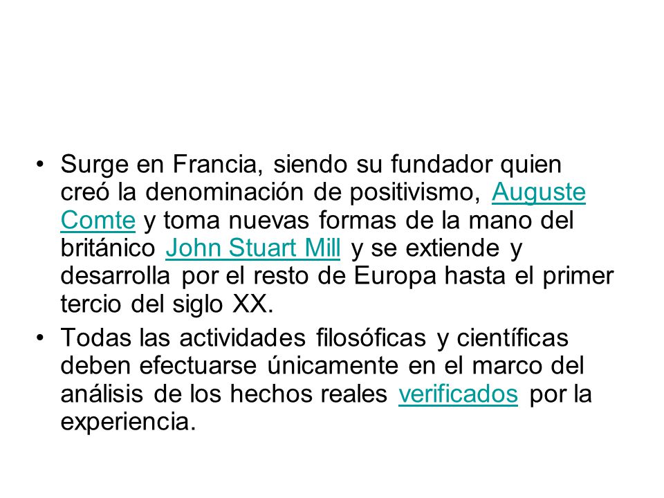 Surge en Francia, siendo su fundador quien creó la denominación de positivismo, Auguste Comte y toma nuevas formas de la mano del británico John Stuart Mill y se extiende y desarrolla por el resto de Europa hasta el primer tercio del siglo XX.