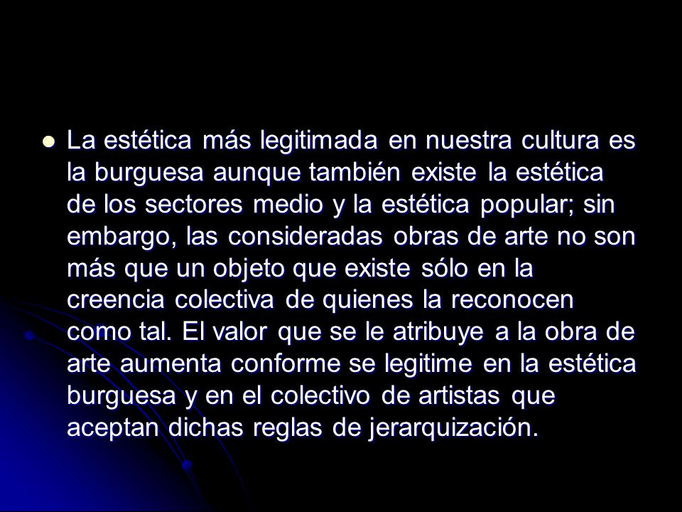 La estética más legitimada en nuestra cultura es la burguesa aunque también existe la estética de los sectores medio y la estética popular; sin embargo, las consideradas obras de arte no son más que un objeto que existe sólo en la creencia colectiva de quienes la reconocen como tal.