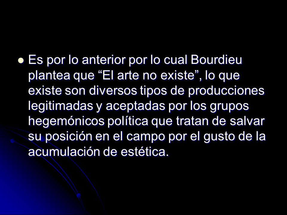Es por lo anterior por lo cual Bourdieu plantea que El arte no existe , lo que existe son diversos tipos de producciones legitimadas y aceptadas por los grupos hegemónicos política que tratan de salvar su posición en el campo por el gusto de la acumulación de estética.