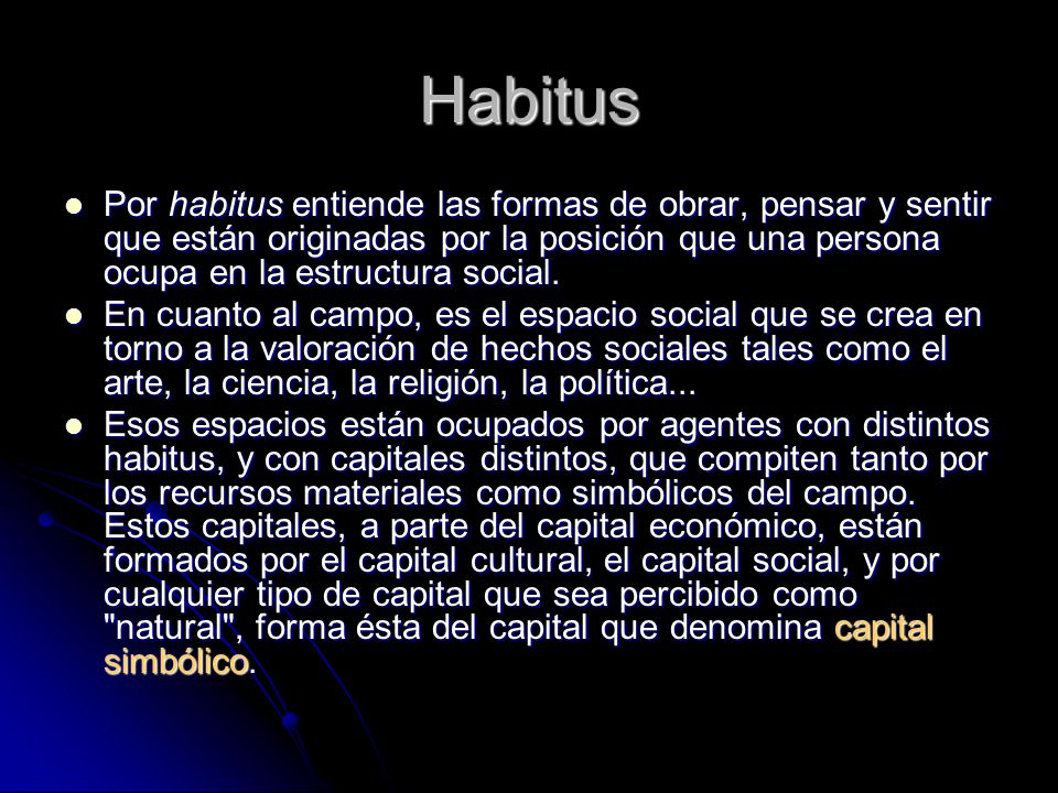 Habitus Por habitus entiende las formas de obrar, pensar y sentir que están originadas por la posición que una persona ocupa en la estructura social.