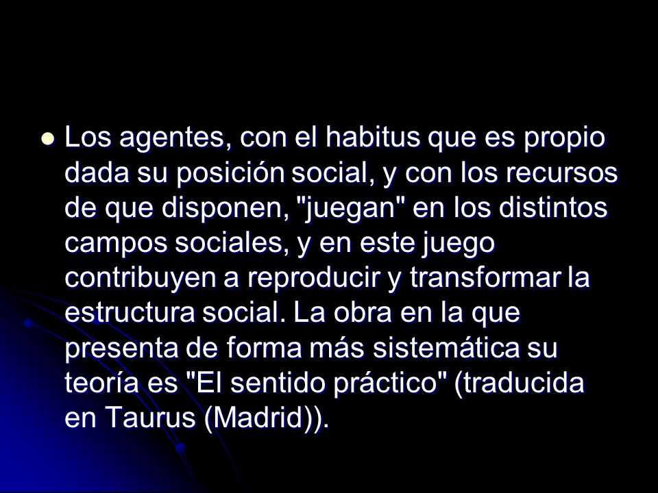 Los agentes, con el habitus que es propio dada su posición social, y con los recursos de que disponen, juegan en los distintos campos sociales, y en este juego contribuyen a reproducir y transformar la estructura social.