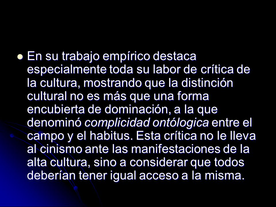 En su trabajo empírico destaca especialmente toda su labor de crítica de la cultura, mostrando que la distinción cultural no es más que una forma encubierta de dominación, a la que denominó complicidad ontólogica entre el campo y el habitus.
