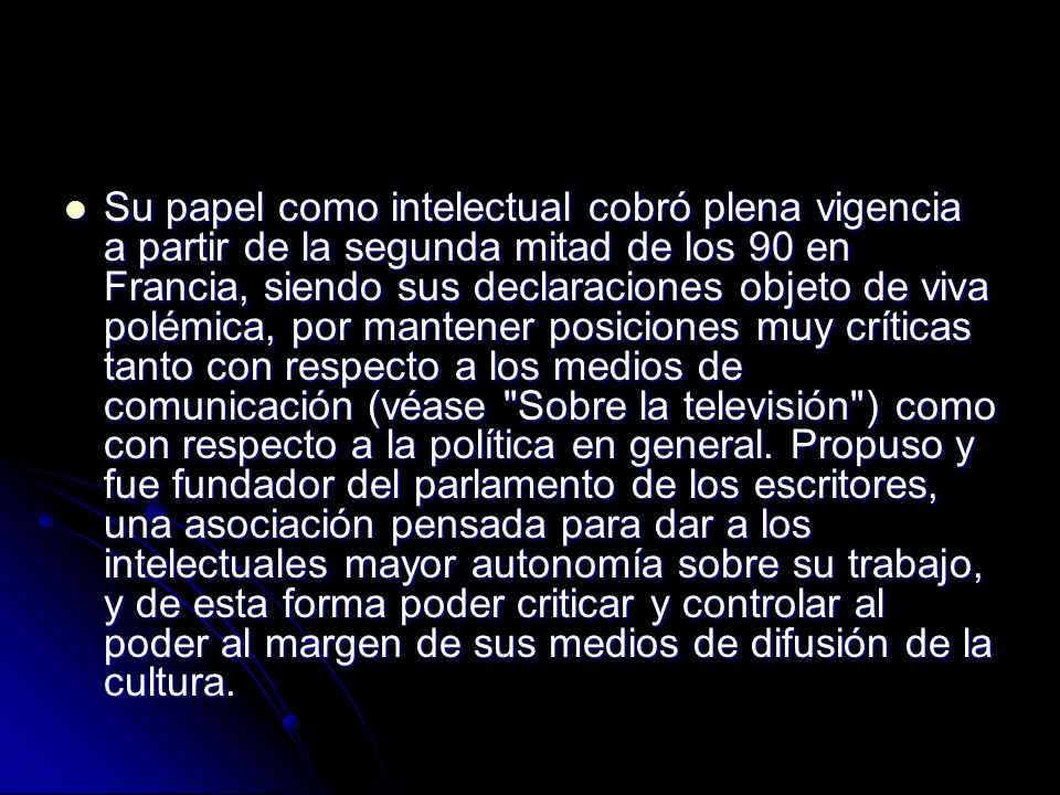 Su papel como intelectual cobró plena vigencia a partir de la segunda mitad de los 90 en Francia, siendo sus declaraciones objeto de viva polémica, por mantener posiciones muy críticas tanto con respecto a los medios de comunicación (véase Sobre la televisión ) como con respecto a la política en general.