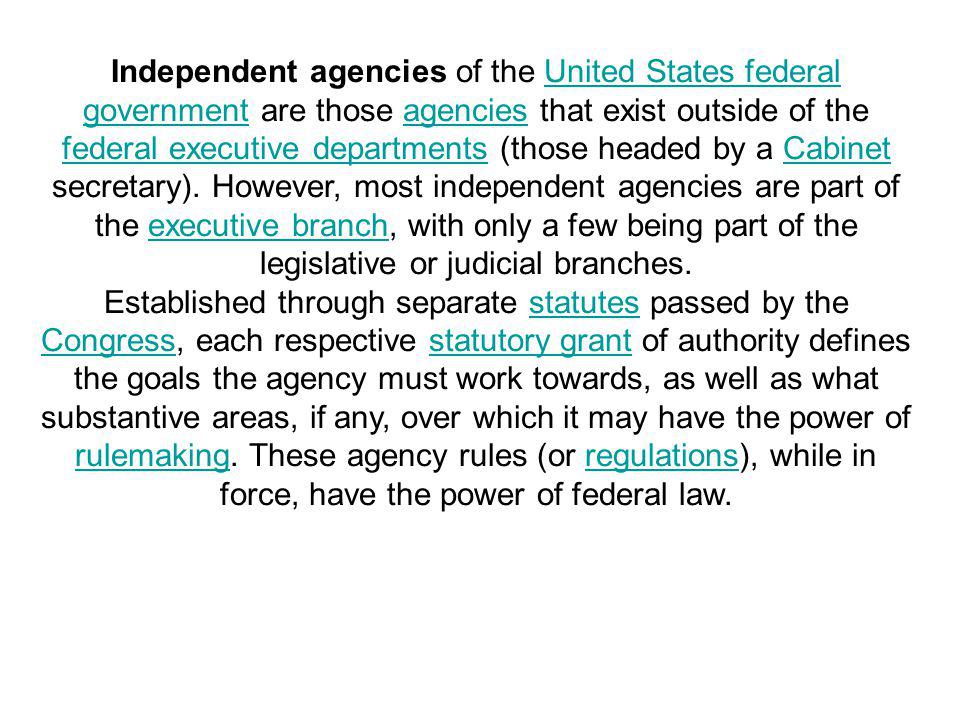 Independent agencies of the United States federal government are those agencies that exist outside of the federal executive departments (those headed by a Cabinet secretary). However, most independent agencies are part of the executive branch, with only a few being part of the legislative or judicial branches.