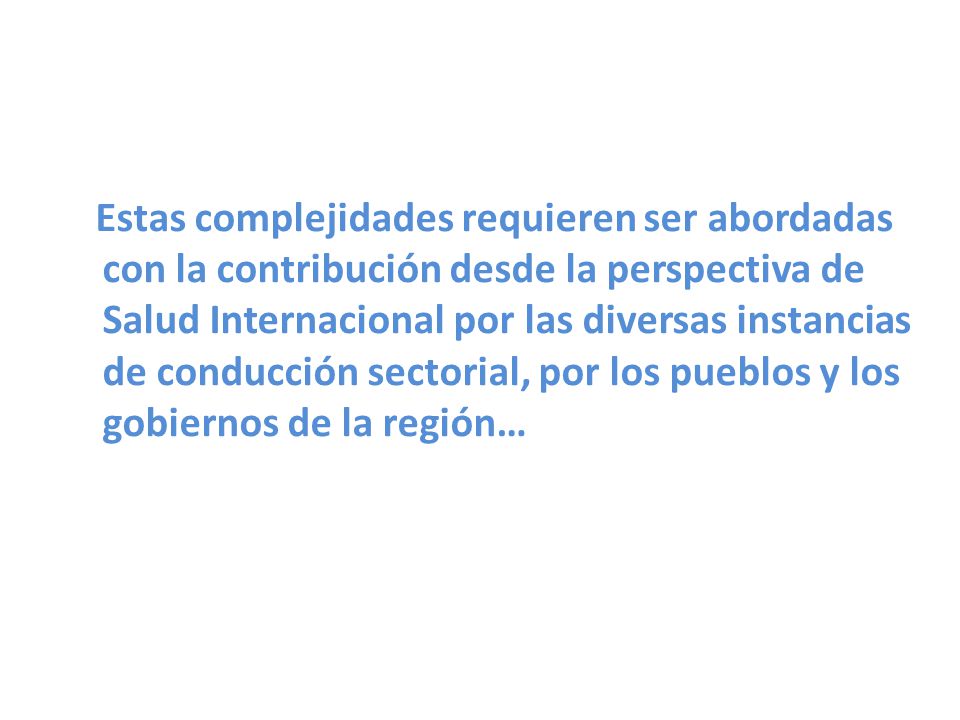 Estas complejidades requieren ser abordadas con la contribución desde la perspectiva de Salud Internacional por las diversas instancias de conducción sectorial, por los pueblos y los gobiernos de la región…