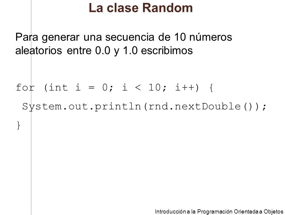 La clase Random Para generar una secuencia de 10 números aleatorios entre 0.0 y 1.0 escribimos. for (int i = 0; i < 10; i++) {