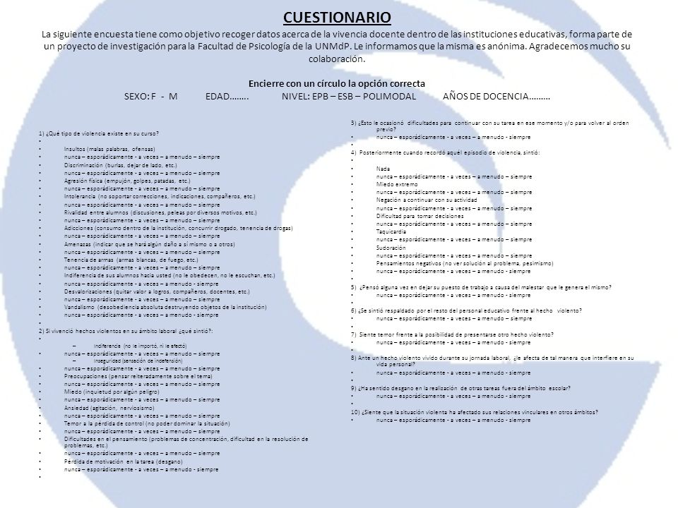 CUESTIONARIO La siguiente encuesta tiene como objetivo recoger datos acerca de la vivencia docente dentro de las instituciones educativas, forma parte de un proyecto de investigación para la Facultad de Psicología de la UNMdP. Le informamos que la misma es anónima. Agradecemos mucho su colaboración. Encierre con un círculo la opción correcta SEXO: F - M EDAD…….. NIVEL: EPB – ESB – POLIMODAL AÑOS DE DOCENCIA………
