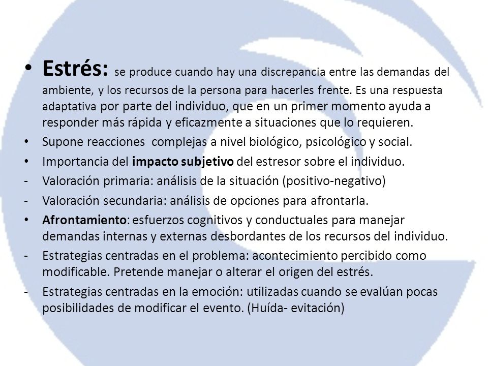 Estrés: se produce cuando hay una discrepancia entre las demandas del ambiente, y los recursos de la persona para hacerles frente. Es una respuesta adaptativa por parte del individuo, que en un primer momento ayuda a responder más rápida y eficazmente a situaciones que lo requieren.
