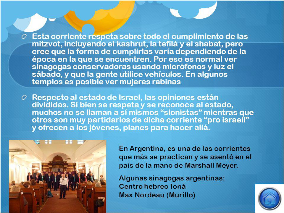 Esta corriente respeta sobre todo el cumplimiento de las mitzvot, incluyendo el kashrut, la tefilá y el shabat, pero cree que la forma de cumplirlas varía dependiendo de la época en la que se encuentren. Por eso es normal ver sinagogas conservadoras usando micrófonos y luz el sábado, y que la gente utilice vehículos. En algunos templos es posible ver mujeres rabinas