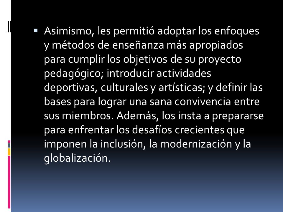 Asimismo, les permitió adoptar los enfoques y métodos de enseñanza más apropiados para cumplir los objetivos de su proyecto pedagógico; introducir actividades deportivas, culturales y artísticas; y definir las bases para lograr una sana convivencia entre sus miembros.