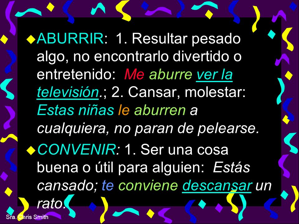 ABURRIR: 1. Resultar pesado algo, no encontrarlo divertido o entretenido: Me aburre ver la televisión.; 2. Cansar, molestar: Estas niñas le aburren a cualquiera, no paran de pelearse.