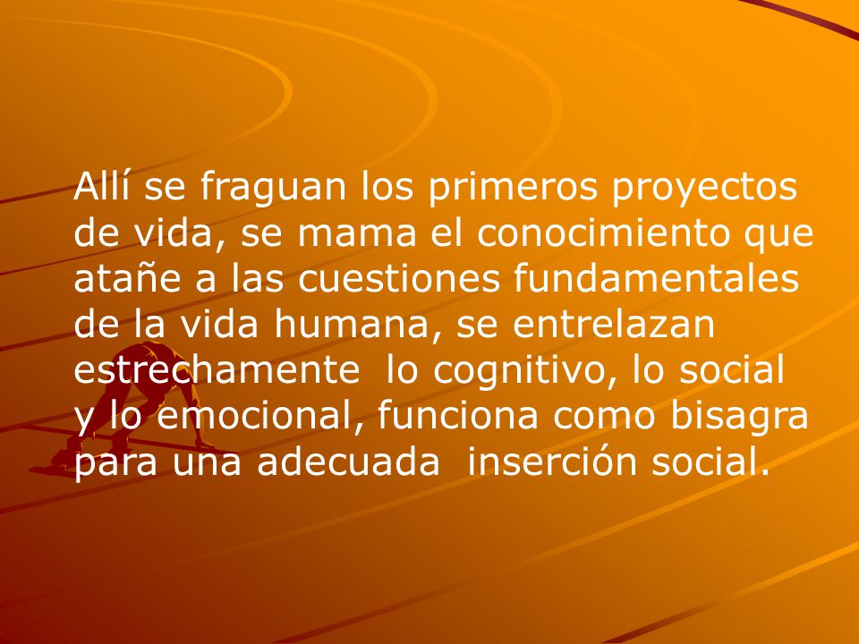 Allí se fraguan los primeros proyectos de vida, se mama el conocimiento que atañe a las cuestiones fundamentales de la vida humana, se entrelazan estrechamente lo cognitivo, lo social y lo emocional, funciona como bisagra